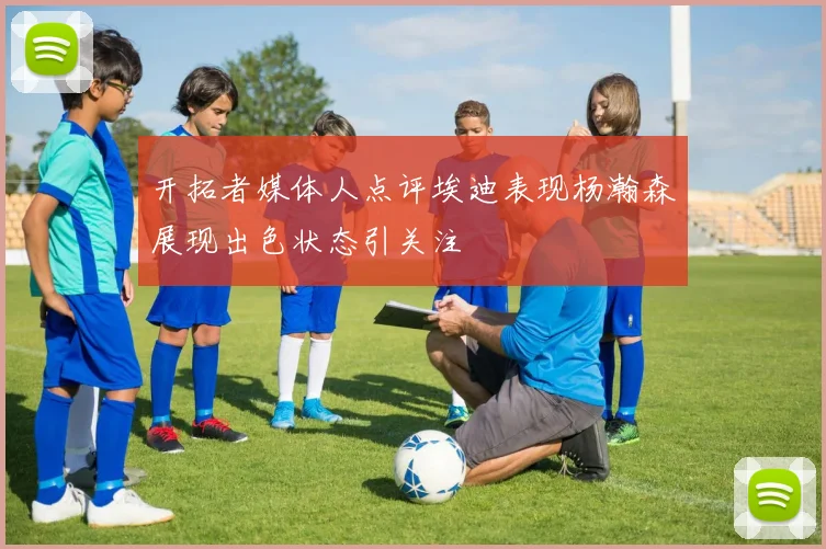 开拓者媒体人点评埃迪表现杨瀚森展现出色状态引关注