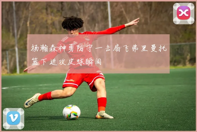 杨瀚森神勇防守一击扇飞弗里曼托篮下进攻皮球瞬间