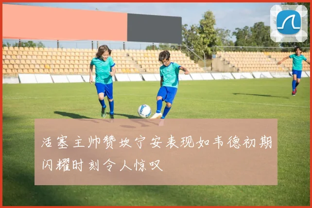 活塞主帅赞坎宁安表现如韦德初期闪耀时刻令人惊叹