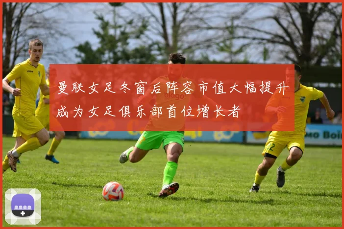 曼联女足冬窗后阵容市值大幅提升成为女足俱乐部首位增长者