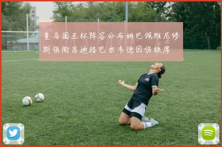 皇马国王杯阵容公布姆巴佩维尼修斯领衔吕迪格巴尔韦德因伤缺席