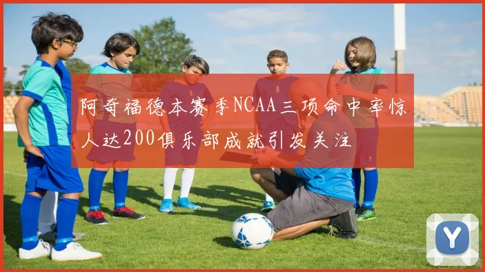 阿奇福德本赛季NCAA三项命中率惊人达200俱乐部成就引发关注