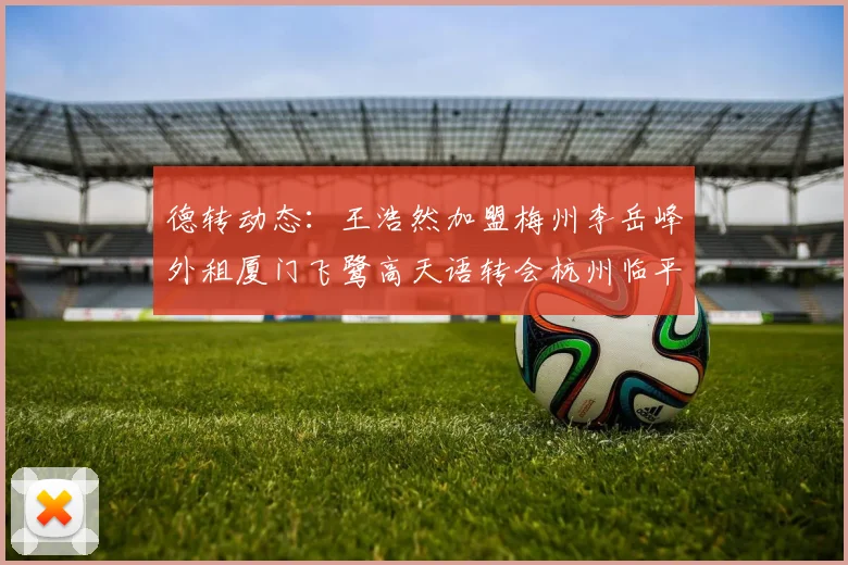德转动态：王浩然加盟梅州李岳峰外租厦门飞鹭高天语转会杭州临平吴越