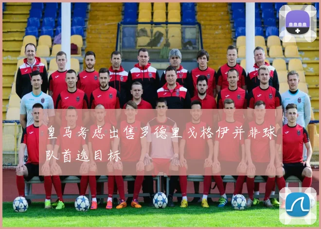 皇马考虑出售罗德里戈格伊并非球队首选目标