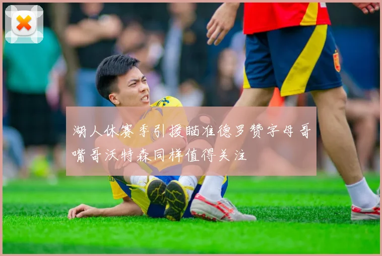 湖人休赛季引援瞄准德罗赞字母哥嘴哥沃特森同样值得关注