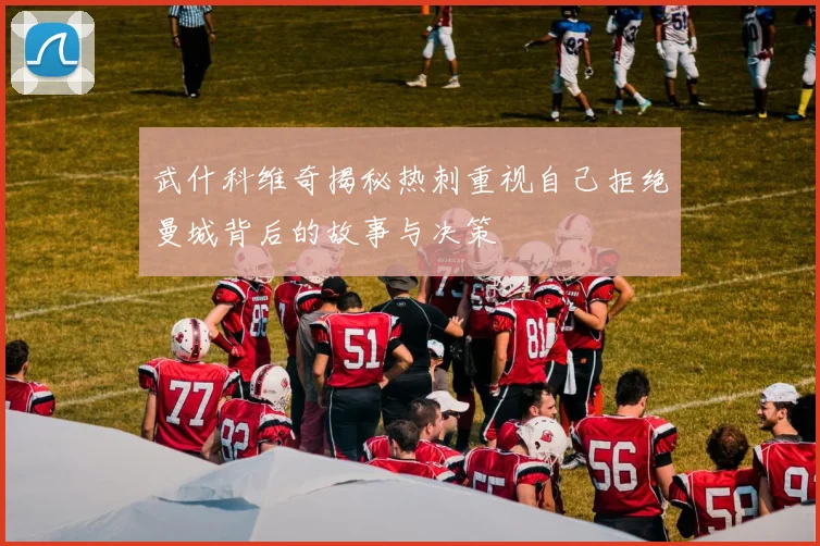 武什科维奇揭秘热刺重视自己拒绝曼城背后的故事与决策
