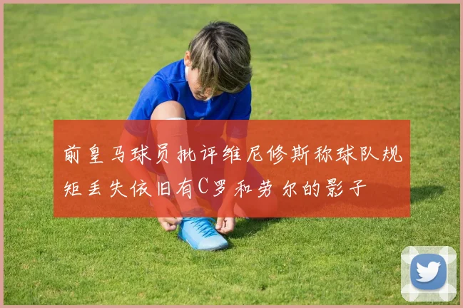 前皇马球员批评维尼修斯称球队规矩丢失依旧有C罗和劳尔的影子