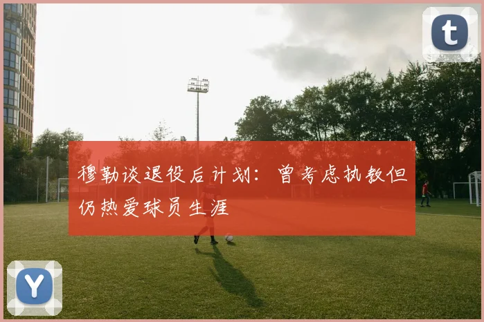 穆勒谈退役后计划：曾考虑执教但仍热爱球员生涯