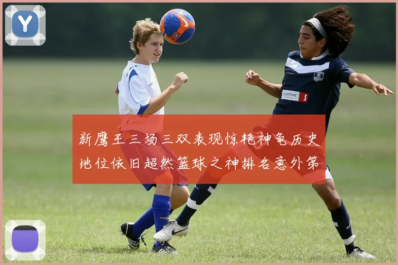 新鹰王三场三双表现惊艳神龟历史地位依旧超然篮球之神排名意外第三