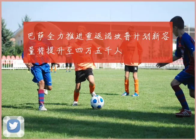 巴萨全力推进重返诺坎普计划新容量将提升至四万五千人