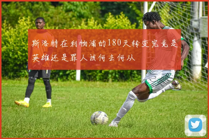 斯洛特在利物浦的180天转变究竟是英雄还是罪人该何去何从