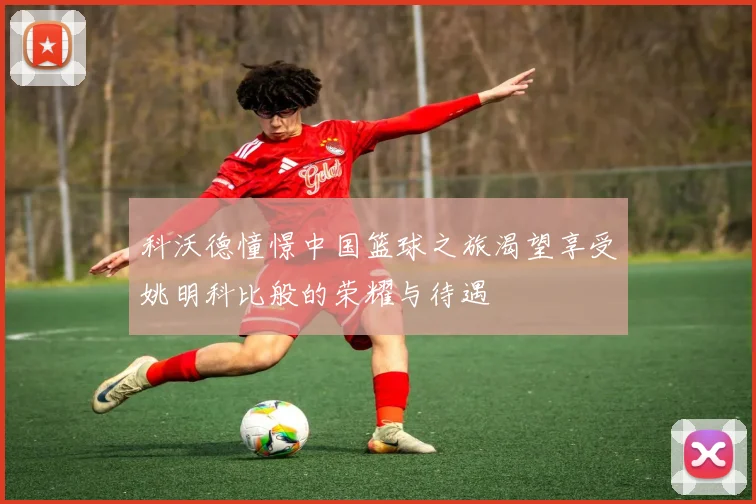 科沃德憧憬中国篮球之旅渴望享受姚明科比般的荣耀与待遇