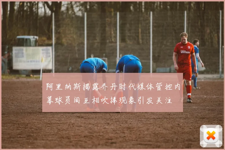 阿里纳斯揭露乔丹时代媒体管控内幕球员间互相吹捧现象引发关注