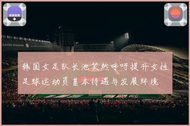 韩国女足队长池笑然呼吁提升女性足球运动员基本待遇与发展环境