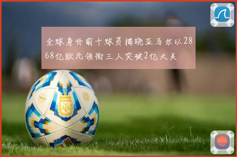 全球身价前十球员揭晓亚马尔以2868亿欧元领衔三人突破2亿大关