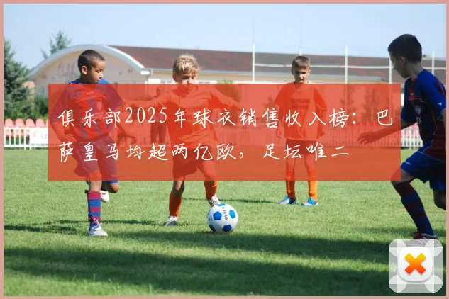 俱乐部2025年球衣销售收入榜：巴萨皇马均超两亿欧，足坛唯二
