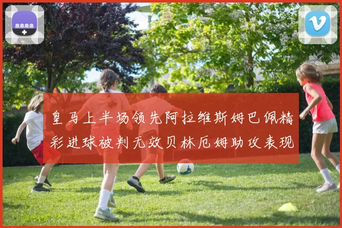 皇马上半场领先阿拉维斯姆巴佩精彩进球被判无效贝林厄姆助攻表现抢眼
