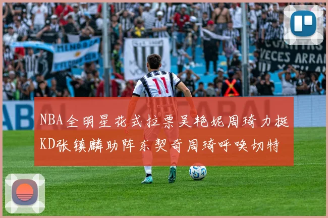 NBA全明星花式拉票吴艳妮周琦力挺KD张镇麟助阵东契奇周琦呼唤切特共襄盛举