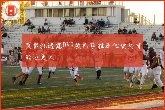 莫雷托透露DV9被巴萨推荐但续约可能性更大
