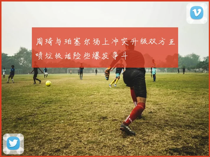 周琦与珀塞尔场上冲突升级双方互喷垃圾话险些爆发争斗