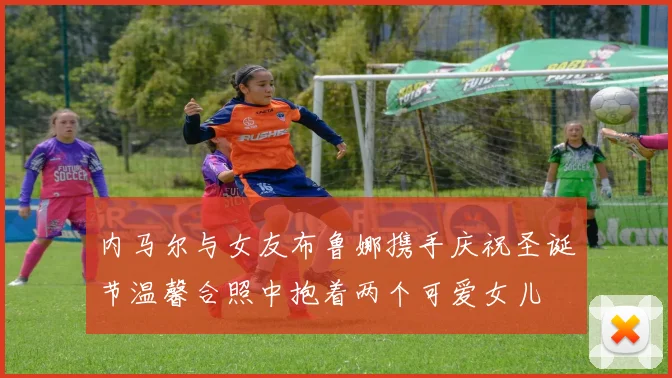 内马尔与女友布鲁娜携手庆祝圣诞节温馨合照中抱着两个可爱女儿