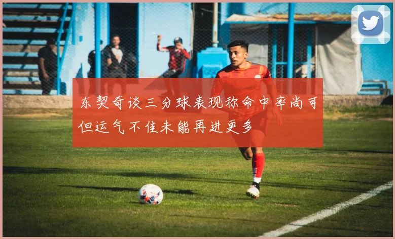 东契奇谈三分球表现称命中率尚可但运气不佳未能再进更多
