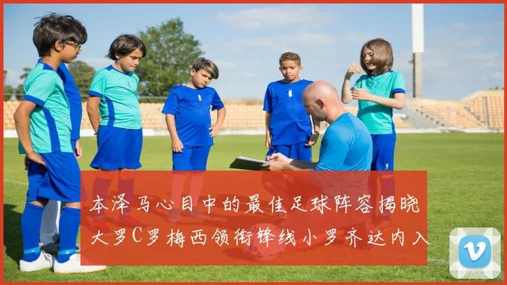 本泽马心目中的最佳足球阵容揭晓大罗C罗梅西领衔锋线小罗齐达内入选