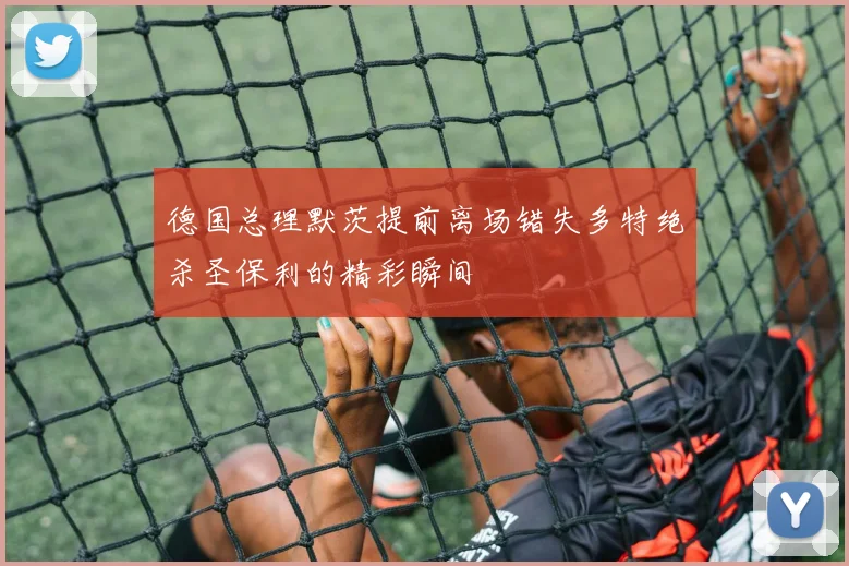 德国总理默茨提前离场错失多特绝杀圣保利的精彩瞬间
