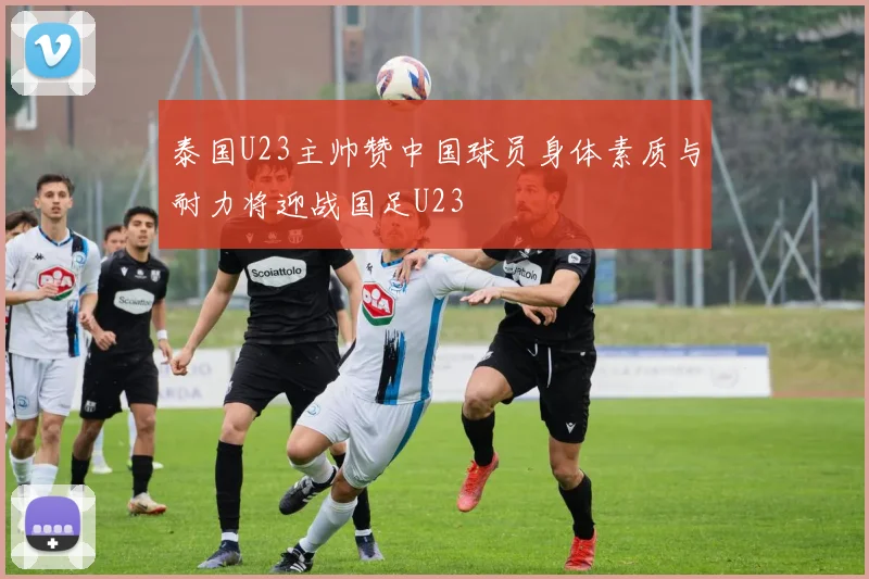 泰国U23主帅赞中国球员身体素质与耐力将迎战国足U23